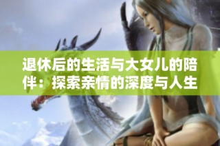 退休后的生活与大女儿的陪伴：探索亲情的深度与人生的意义
