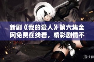 新剧《我的爱人》第六集全网免费在线看，精彩剧情不容错过