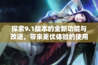 探索9.1版本的全新功能与改进，带来更优体验的使用指南