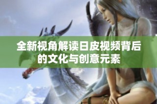 全新视角解读日皮视频背后的文化与创意元素