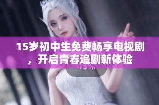 15岁初中生免费畅享电视剧，开启青春追剧新体验