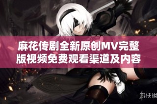 麻花传剧全新原创MV完整版视频免费观看渠道及内容介绍