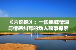 《六姊妹》：一段姐妹情深与情感纠葛的动人故事探索