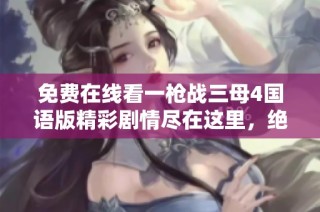 免费在线看一枪战三母4国语版精彩剧情尽在这里，绝对不容错过