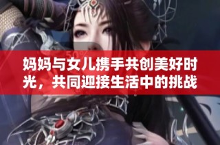 妈妈与女儿携手共创美好时光，共同迎接生活中的挑战与欢乐