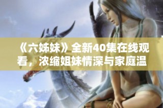 《六姊妹》全新40集在线观看，浓缩姐妹情深与家庭温暖的故事