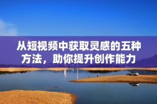 从短视频中获取灵感的五种方法，助你提升创作能力
