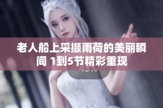 老人船上采撷雨荷的美丽瞬间 1到5节精彩重现