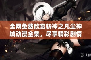 全网免费欣赏斩神之凡尘神域动漫全集，尽享精彩剧情与热血战斗