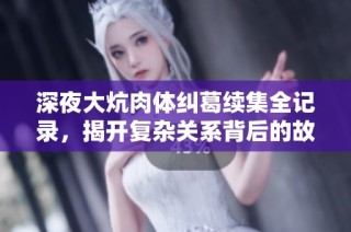 深夜大炕肉体纠葛续集全记录，揭开复杂关系背后的故事与秘密