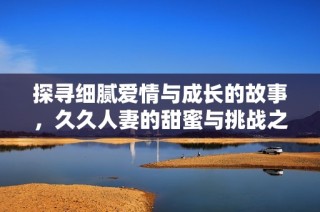 探寻细腻爱情与成长的故事，久久人妻的甜蜜与挑战之路