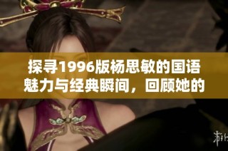 探寻1996版杨思敏的国语魅力与经典瞬间，回顾她的影视传奇人生之旅