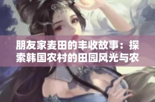 朋友家麦田的丰收故事：探索韩国农村的田园风光与农作乐趣