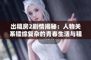 出租房2剧情揭秘：人物关系错综复杂的青春生活与租房困境