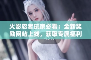 火影忍者玩家必看：全新奖励网站上线，获取专属福利攻略详解