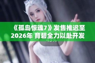 《孤岛惊魂7》发售推迟至2026年 育碧全力以赴开发新作