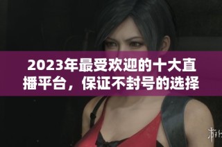 2023年最受欢迎的十大直播平台，保证不封号的选择推荐