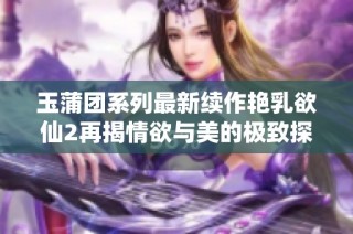 玉蒲团系列最新续作艳乳欲仙2再揭情欲与美的极致探寻