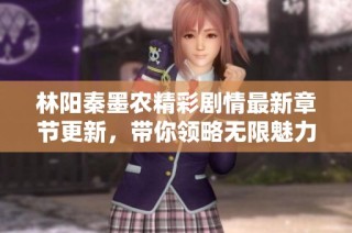 林阳秦墨农精彩剧情最新章节更新，带你领略无限魅力与冒险之旅