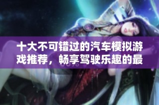 十大不可错过的汽车模拟游戏推荐，畅享驾驶乐趣的最佳选择