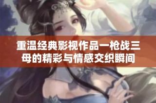 重温经典影视作品一枪战三母的精彩与情感交织瞬间