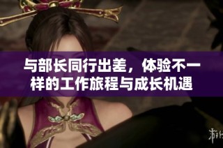与部长同行出差，体验不一样的工作旅程与成长机遇