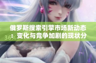 俄罗斯搜索引擎市场新动态：变化与竞争加剧的现状分析