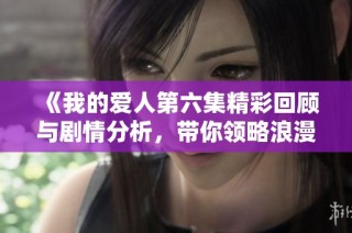《我的爱人第六集精彩回顾与剧情分析，带你领略浪漫故事》
