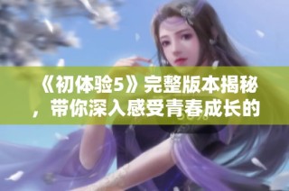 《初体验5》完整版本揭秘，带你深入感受青春成长的欢笑与泪水