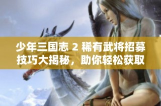少年三国志 2 稀有武将招募技巧大揭秘，助你轻松获取强力角色