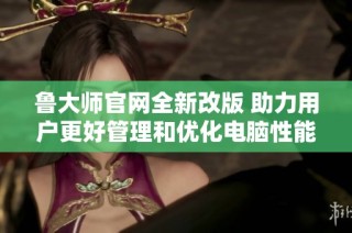 鲁大师官网全新改版 助力用户更好管理和优化电脑性能