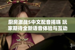 厨房激战5中文配音揭晓 玩家期待全新语音体验与互动乐趣