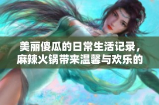 美丽傻瓜的日常生活记录，麻辣火锅带来温馨与欢乐的故事