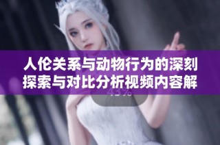 人伦关系与动物行为的深刻探索与对比分析视频内容解读