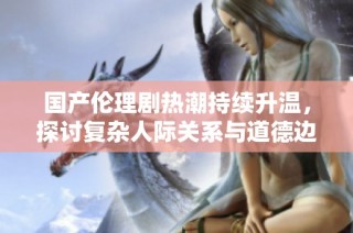 国产伦理剧热潮持续升温，探讨复杂人际关系与道德边界
