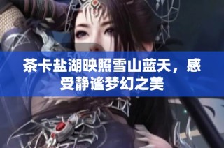 茶卡盐湖映照雪山蓝天，感受静谧梦幻之美