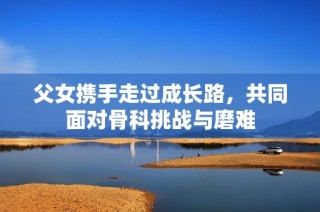 父女携手走过成长路，共同面对骨科挑战与磨难
