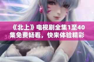 《北上》电视剧全集1至40集免费畅看，快来体验精彩剧情吧！