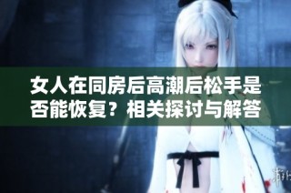 女人在同房后高潮后松手是否能恢复？相关探讨与解答