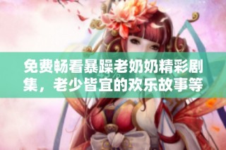 免费畅看暴躁老奶奶精彩剧集，老少皆宜的欢乐故事等你来体验！