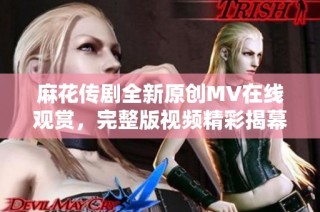 麻花传剧全新原创MV在线观赏，完整版视频精彩揭幕