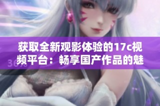 获取全新观影体验的17c视频平台：畅享国产作品的魅力与精彩