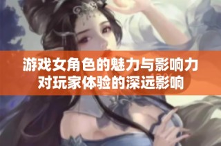游戏女角色的魅力与影响力对玩家体验的深远影响