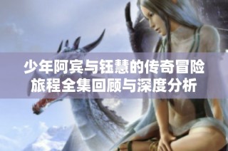 少年阿宾与钰慧的传奇冒险旅程全集回顾与深度分析