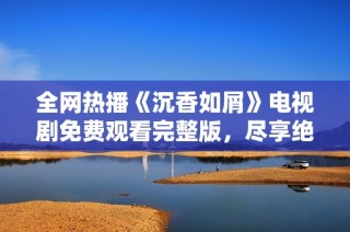 全网热播《沉香如屑》电视剧免费观看完整版，尽享绝美古风爱情故事