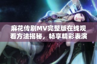 麻花传剧MV完整版在线观看方法揭秘，畅享精彩表演体验