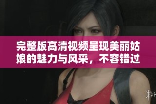 完整版高清视频呈现美丽姑娘的魅力与风采，不容错过