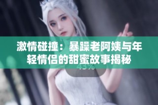 激情碰撞：暴躁老阿姨与年轻情侣的甜蜜故事揭秘