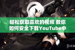 轻松获取喜欢的视频 教你如何安全下载YouTube中的视频内容