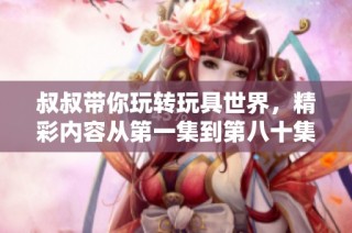 叔叔带你玩转玩具世界，精彩内容从第一集到第八十集尽在其中